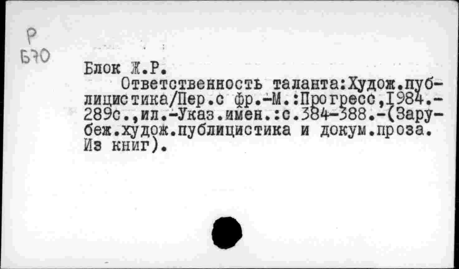 ﻿
Блок Ж.Р.
Ответственность таланта:Худож.пуб лицистика/Пер.с фр.-М.:Про греес,1984. 289с.,ил.-Указ.имен.:с.384-388.-(Зару беж.худож.публицистика и докум.проза. Из книг).